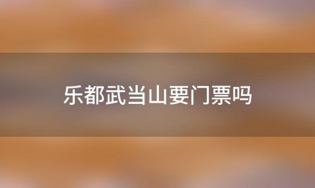 乐都武当山要门票吗「武当山门票多少钱2022优惠政策」