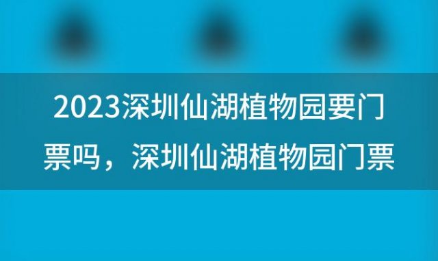 2023深圳仙湖植物园要门票吗 深圳仙湖植物园门票多少钱2022