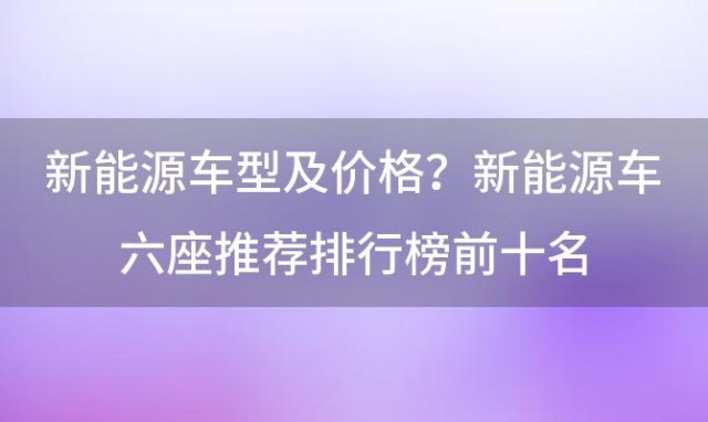 新能源车型及价格？新能源车六座推荐排行榜前十名