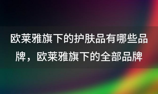 欧莱雅旗下的护肤品有哪些品牌 欧莱雅旗下的全部品牌