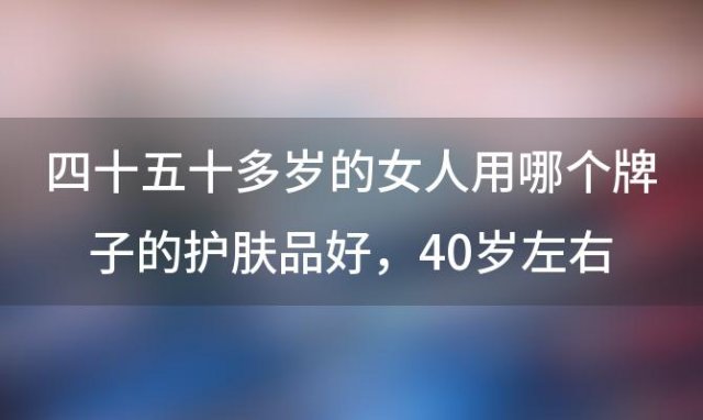 四十五十多岁的女人用哪个牌子的护肤品好 40岁左右公认最好用的护肤品