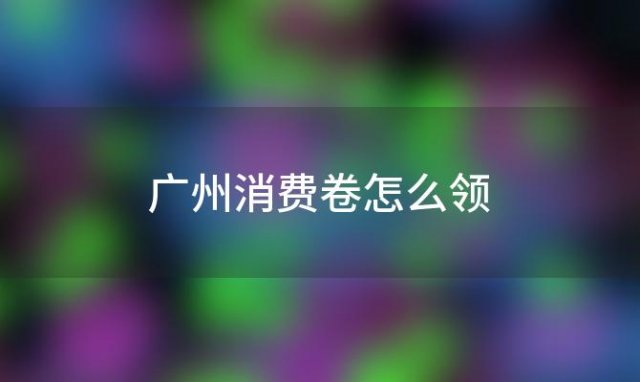 广州消费卷怎么领「广州消费券怎么得到」