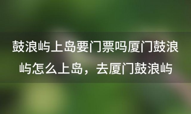 鼓浪屿上岛要门票吗厦门鼓浪屿怎么上岛，去厦门鼓浪屿要门票吗