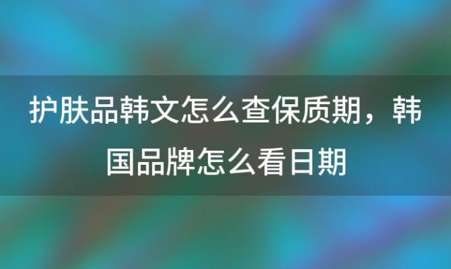 护肤品韩文怎么查保质期？韩国品牌怎么看日期