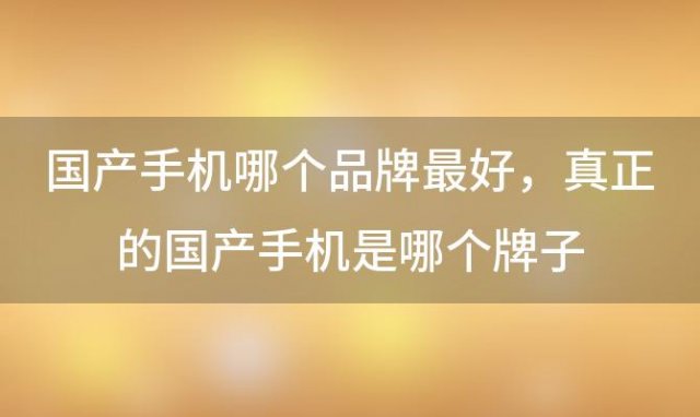 国产手机哪个品牌最好，真正的国产手机是哪个牌子