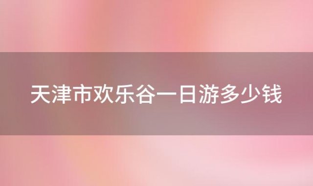 天津市欢乐谷一日游多少钱(2022武汉欢乐谷门票价格及优惠政策)