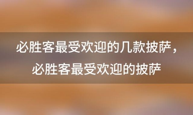 必胜客最受欢迎的几款披萨？必胜客最受欢迎的披萨