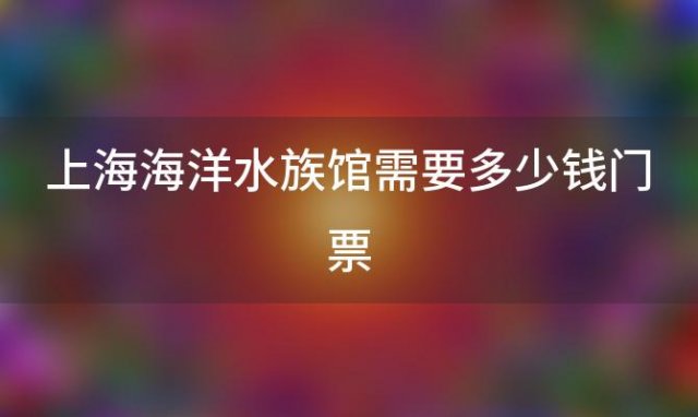 上海海洋水族馆需要多少钱门票(2022上海海洋水族馆门票多少钱一张)