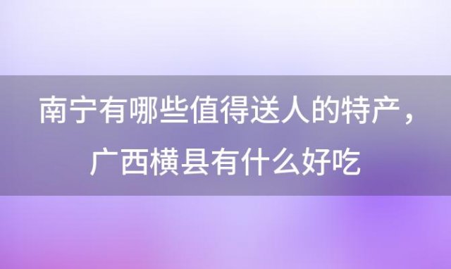 南宁有哪些值得送人的特产 广西横县有什么好吃