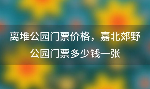 离堆公园门票价格？嘉北郊野公园门票多少钱一张