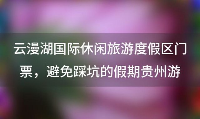 云漫湖国际休闲旅游度假区门票，避免踩坑的假期贵州游玩攻略