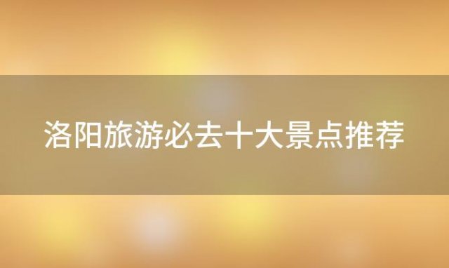 洛阳旅游必去十大景点推荐「洛阳有什么好玩的景点推荐」