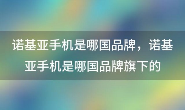 诺基亚手机是哪国品牌 诺基亚手机是哪国品牌旗下的