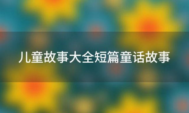 儿童故事大全短篇童话故事「童话故事大全睡前故事短篇」