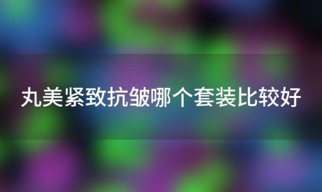 丸美紧致抗皱哪个套装比较好「丸美护肤各个系列有啥区别」