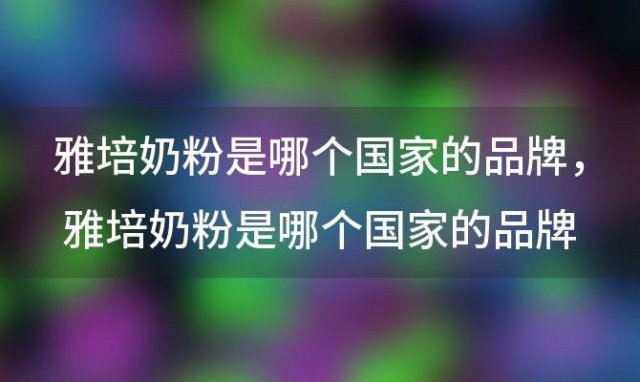 雅培奶粉是哪个国家的品牌，雅培奶粉是哪个国家的品牌什么奶粉比较好 喝a2奶粉