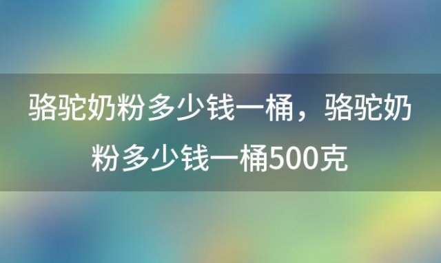 骆驼奶粉多少钱一桶？骆驼奶粉多少钱一桶500克