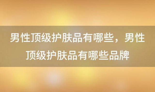 男性顶级护肤品有哪些？男性顶级护肤品有哪些品牌