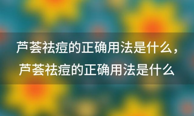 芦荟祛痘的正确用法是什么 芦荟祛痘的正确用法是什么意思