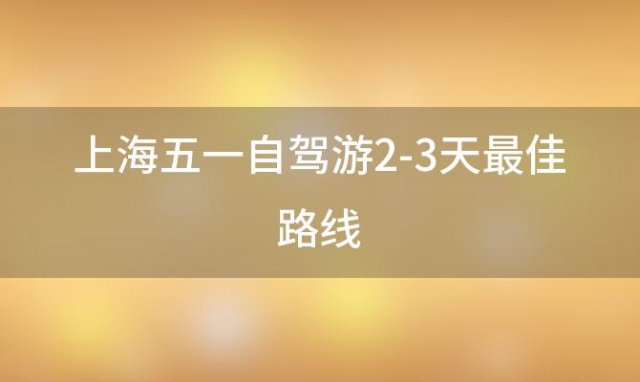 上海五一自驾游2-3天最佳路线「上海五一自驾游2-3天最佳路线图」