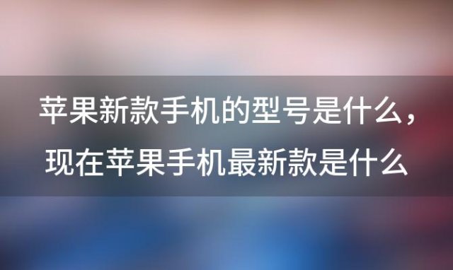 苹果新款手机的型号是什么 现在苹果手机最新款是什么