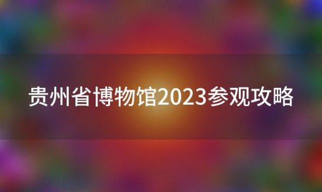 贵州省博物馆2023参观攻略(贵州省博物馆2023参观攻略及流程)