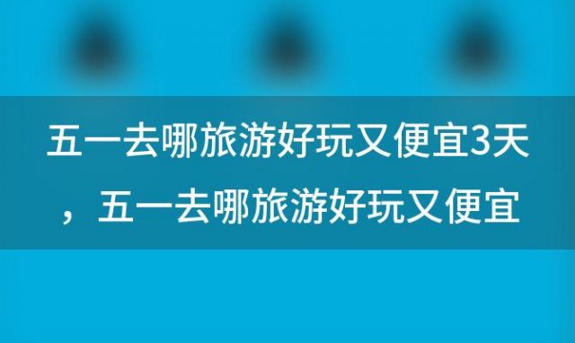 五一去哪旅游好玩又便宜3天，五一去哪旅游好玩又便宜东北