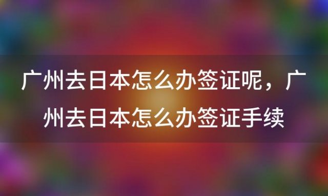 广州去日本怎么办签证呢 广州去日本怎么办签证手续