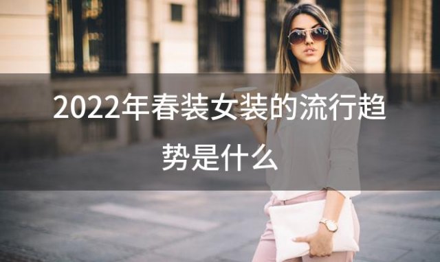 2022年春装女装的流行趋势是什么(不同人群四季怎么搭配衣服好看)