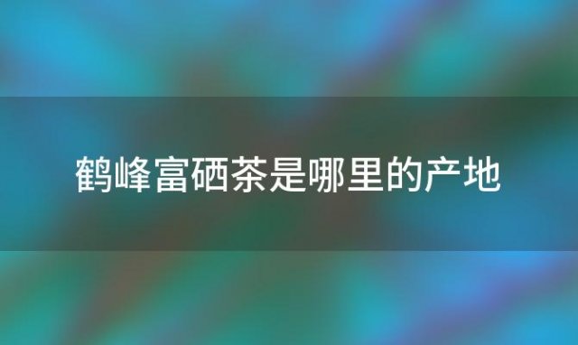 鹤峰富硒茶是哪里的产地「鹤峰富硒茶是哪里的品牌」