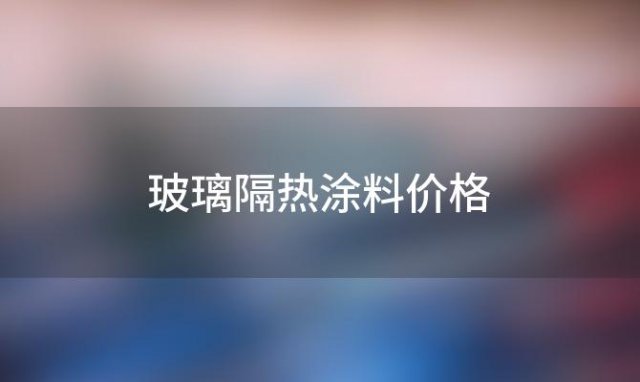 玻璃隔热涂料价格(玻璃隔热涂料配方)