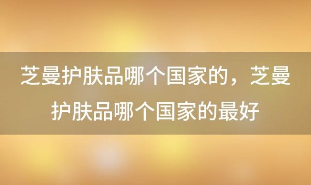 芝曼护肤品哪个国家的，芝曼护肤品哪个国家的最好