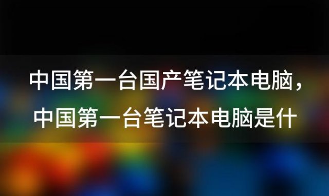 中国第一台国产笔记本电脑 中国第一台笔记本电脑是什么牌子