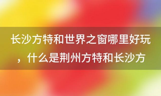 长沙方特和世界之窗哪里好玩，什么是荆州方特和长沙方特