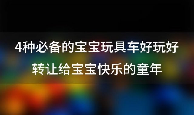 4种必备的宝宝玩具车好玩好转让给宝宝快乐的童年