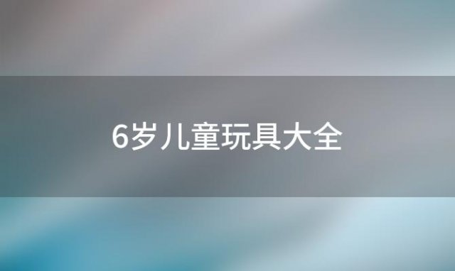 6岁儿童玩具大全「适合6-15岁宝宝的益智玩具有哪些」