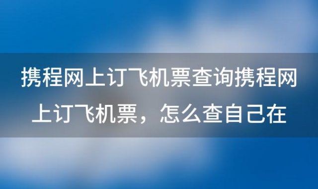 携程网上订飞机票查询携程网上订飞机票，怎么查自己在携程订的机票