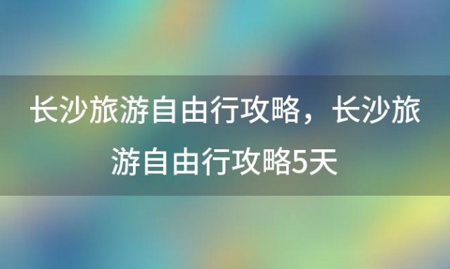 长沙旅游自由行攻略？长沙旅游自由行攻略5天