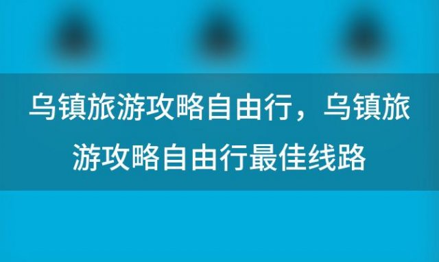 乌镇旅游攻略自由行 乌镇旅游攻略自由行最佳线路