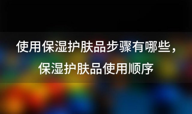 使用保湿护肤品步骤有哪些 保湿护肤品使用顺序