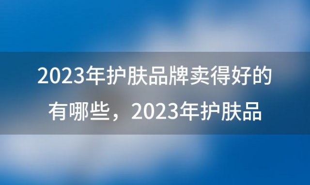 2023年护肤品牌卖得好的有哪些，2023年护肤品牌卖得好的有哪些牌子