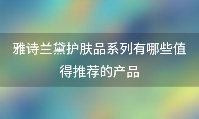 雅诗兰黛护肤品系列有哪些值得推荐的产品