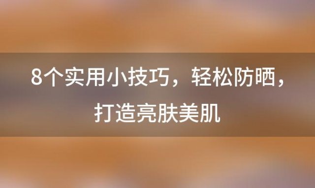 8个实用小技巧：轻松防晒，打造亮肤美肌