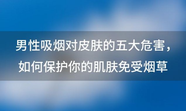 男性吸烟对皮肤的五大危害：如何保护你的肌肤免受烟草的伤害？