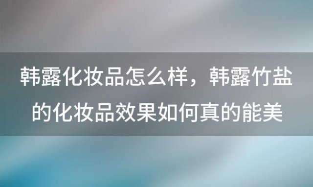 韩露化妆品怎么样，韩露竹盐的化妆品效果如何真的能美白保湿吗