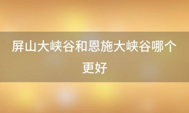 屏山大峡谷和恩施大峡谷哪个更好(恩施大峡谷与屏山峡谷哪个好)