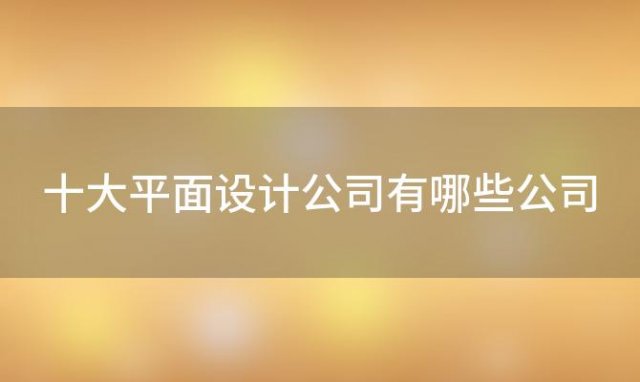 十大平面设计公司有哪些公司(十大平面设计公司有哪些名字)