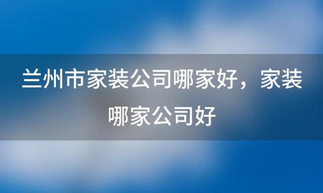 兰州市家装公司哪家好，家装哪家公司好