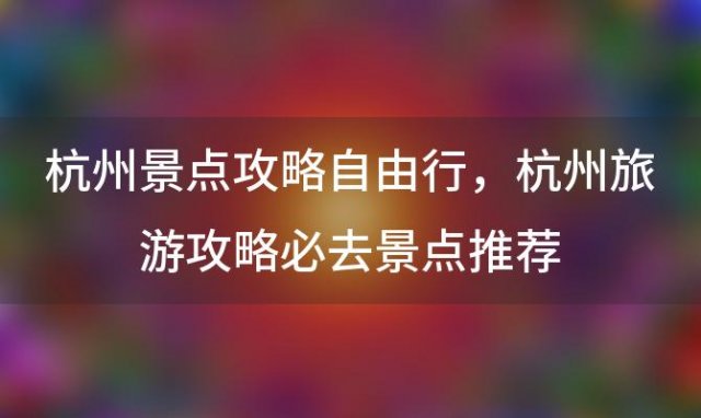 杭州景点攻略自由行 杭州旅游攻略必去景点推荐