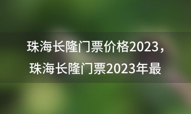 珠海长隆门票价格2023，珠海长隆门票2023年最新价格